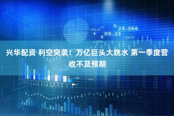 兴华配资 利空突袭！万亿巨头大跳水 第一季度营收不及预期