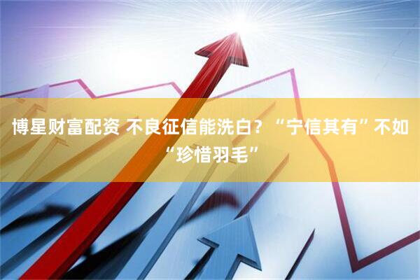 博星财富配资 不良征信能洗白？“宁信其有”不如“珍惜羽毛”