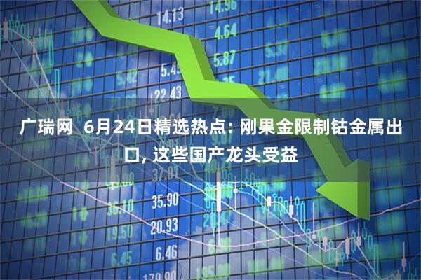 广瑞网  6月24日精选热点: 刚果金限制钴金属出口, 这些国产龙头受益