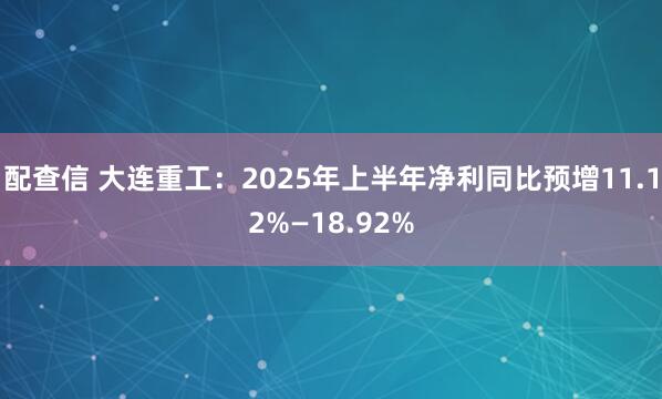 配查信 大连重工：2025年上半年净利同比预增11.12%—18.92%