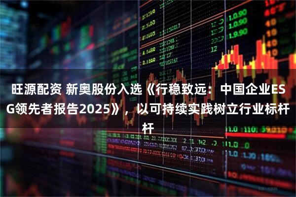 旺源配资 新奥股份入选《行稳致远：中国企业ESG领先者报告2025》，以可持续实践树立行业标杆