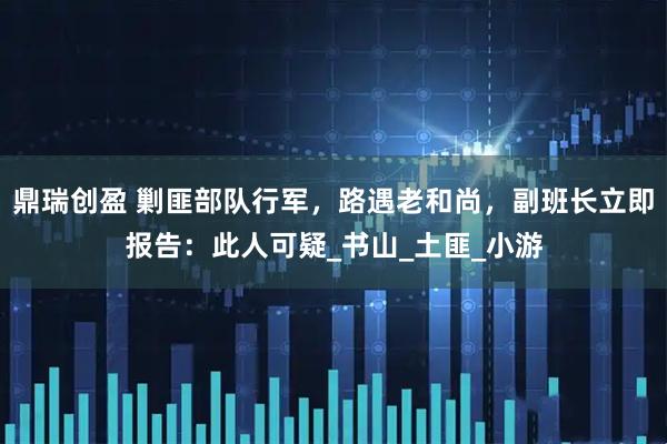 鼎瑞创盈 剿匪部队行军，路遇老和尚，副班长立即报告：此人可疑_书山_土匪_小游