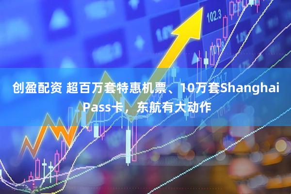 创盈配资 超百万套特惠机票、10万套Shanghai Pass卡，东航有大动作