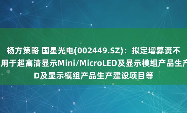 杨方策略 国星光电(002449.SZ)：拟定增募资不超9.81亿元 用于超高清显示Mini/MicroLED及显示模组产品生产建设项目等