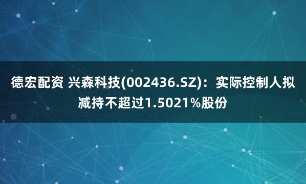 德宏配资 兴森科技(002436.SZ)：实际控制人拟减持不超过1.5021%股份