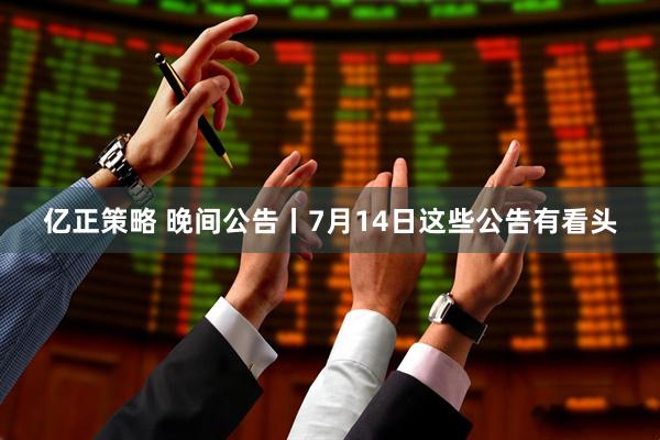 亿正策略 晚间公告丨7月14日这些公告有看头