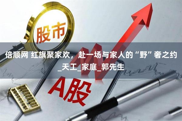 倍顺网 红旗聚家欢，赴一场与家人的“野”奢之约_天工_家庭_郭先生