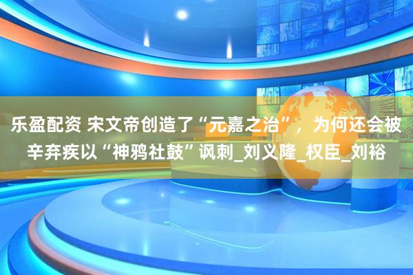 乐盈配资 宋文帝创造了“元嘉之治”，为何还会被辛弃疾以“神鸦社鼓”讽刺_刘义隆_权臣_刘裕