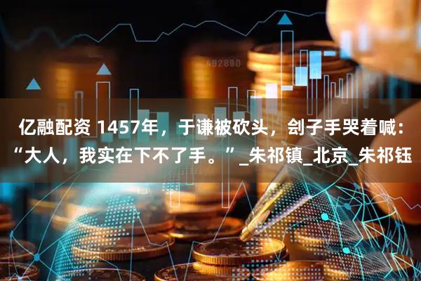 亿融配资 1457年，于谦被砍头，刽子手哭着喊：“大人，我实在下不了手。”_朱祁镇_北京_朱祁钰