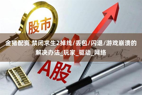 金猪配资 禁闭求生2掉线/丢包/闪退/游戏崩溃的解决办法_玩家_驱动_网络