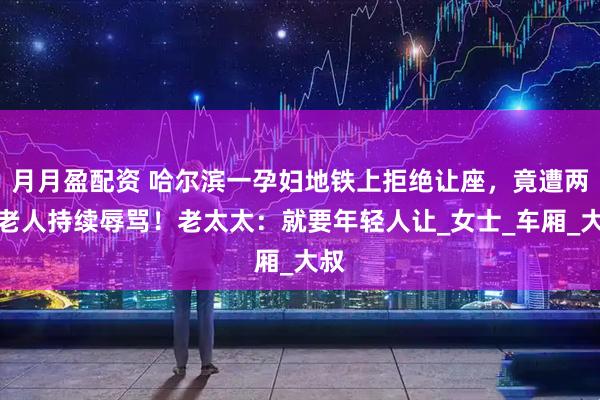 月月盈配资 哈尔滨一孕妇地铁上拒绝让座，竟遭两名老人持续辱骂！老太太：就要年轻人让_女士_车厢_大叔