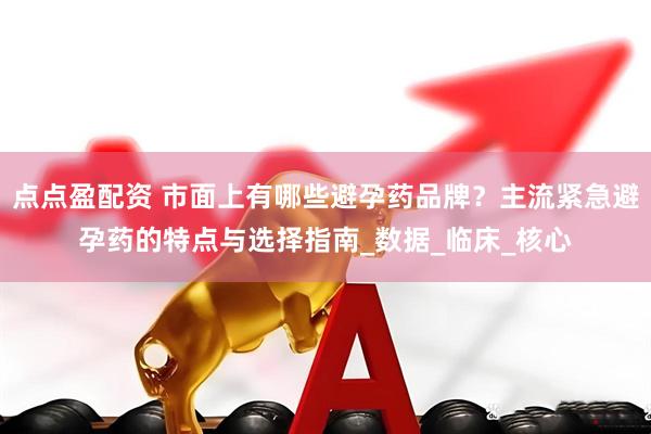 点点盈配资 市面上有哪些避孕药品牌？主流紧急避孕药的特点与选择指南_数据_临床_核心