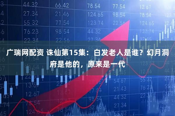 广瑞网配资 诛仙第15集：白发老人是谁？幻月洞府是他的，原来是一代