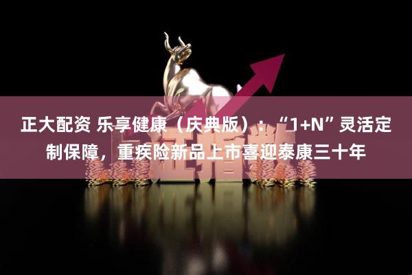 正大配资 乐享健康（庆典版）：“1+N”灵活定制保障，重疾险新品上市喜迎泰康三十年