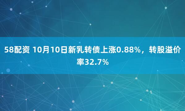 58配资 10月10日新乳转债上涨0.88%，转股溢价率32.7%