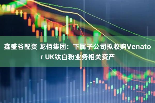 鑫盛谷配资 龙佰集团：下属子公司拟收购Venator UK钛白粉业务相关资产