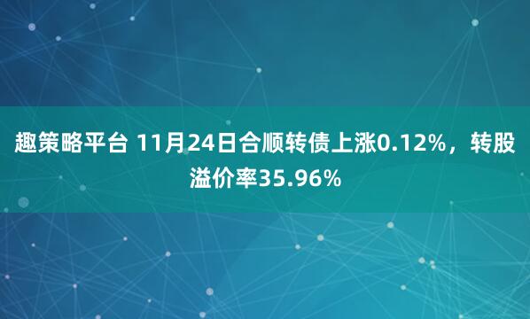 趣策略平台 11月24日合顺转债上涨0.12%，转股溢价率35.96%