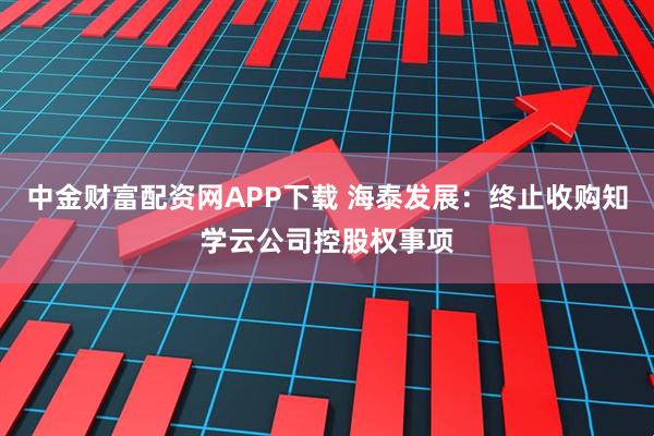 中金财富配资网APP下载 海泰发展：终止收购知学云公司控股权事项