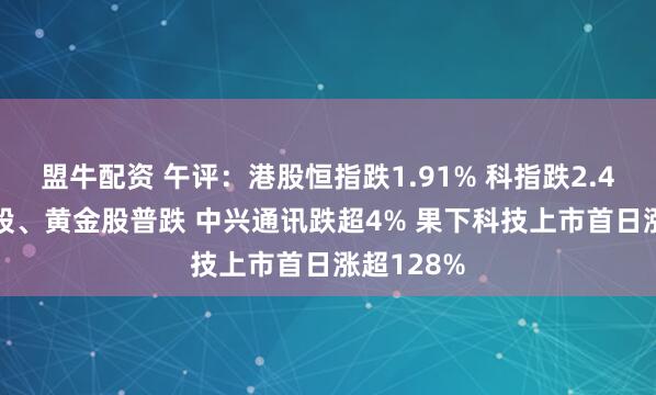 盟牛配资 午评：港股恒指跌1.91% 科指跌2.41% 科网股、黄金股普跌 中兴通讯跌超4% 果下科技上市首日涨超128%