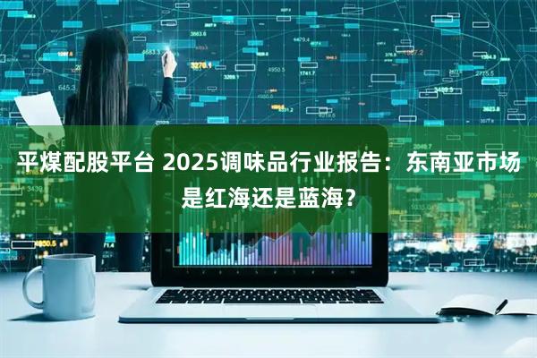 平煤配股平台 2025调味品行业报告：东南亚市场是红海还是蓝海？