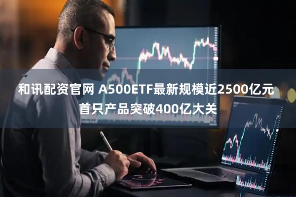 和讯配资官网 A500ETF最新规模近2500亿元 首只产品突破400亿大关