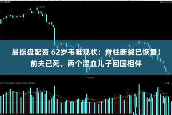 易操盘配资 62岁韦唯现状：脊柱断裂已恢复！前夫已死，两个混血儿子回国相伴