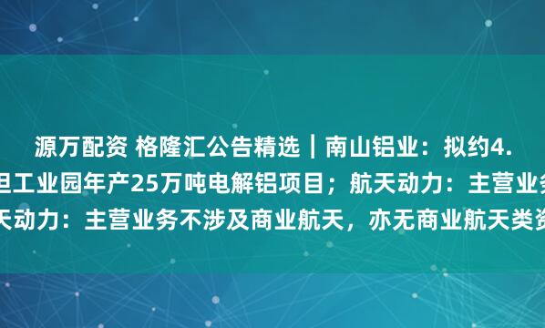 源万配资 格隆汇公告精选︱南山铝业：拟约4.37亿美元投建印尼宾坦工业园年产25万吨电解铝项目；航天动力：主营业务不涉及商业航天，亦无商业航天类资产对外投资