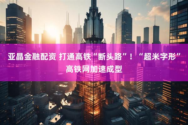 亚晶金融配资 打通高铁“断头路”！“超米字形”高铁网加速成型